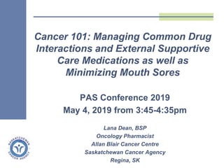 PAS Conference 2019
May 4, 2019 from 3:45-4:35pm
Lana Dean, BSP
Oncology Pharmacist
Allan Blair Cancer Centre
Saskatchewan Cancer Agency
Regina, SK
Cancer 101: Managing Common Drug
Interactions and External Supportive
Care Medications as well as
Minimizing Mouth Sores
 