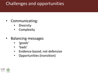 Challenges and opportunities
• Communicating:
• Diversity
• Complexity
• Balancing messages
• ‘goods’
• ‘bads’
• Evidence based; not defensive
• Opportunities (transition)
 