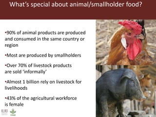 What’s special about animal/smallholder food?
•90% of animal products are produced
and consumed in the same country or
region
•Most are produced by smallholders
•Over 70% of livestock products
are sold ‘informally’
•Almost 1 billion rely on livestock for
livelihoods
•43% of the agricultural workforce
is female
 