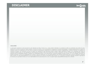 77
DISCLAIMER
DISCLAIMER:
La información contenida en este documento ha sido elaborado por Banco Inversis, S.A., y tiene carácter informativo. Su contenido no debe ser considerado como oferta de venta,
solicitud de una oferta de compra de ningún producto o servicio de inversión, ni una recomendación o propuesta de inversión personalizada, ni constituye asesoramiento en materia de
inversión, ya que en su elaboración no se han tenido en cuenta los conocimientos y experiencia en el ámbito de la inversión correspondiente, o situación financiera o los objetivos de
inversión del usuario. Las inversiones a las que se refieran los contenidos de este documento pueden conllevar riesgos significativos, pueden no ser apropiadas para todos los
inversores, pudiendo variar y/o verse afectadas por fluctuaciones del mercado el valor de los activos que en ellas se mencionan, así como los ingresos que éstos generen, debiendo
advertirse que las rentabilidades pasadas no aseguran las rentabilidades futuras. En las informaciones y opiniones facilitadas por Banco Inversis, S.A. se ha empleado información de
fuentes de terceros y han de ser consideradas por el usuario a modo de introducción, sin que pueda estimarse como elemento determinante para la toma de decisiones, declinando
Banco Inversis, S.A. toda responsabilidad por el uso que pueda verificarse de la misma en tal sentido. Banco Inversis, S.A. no garantiza la veracidad, integridad, exactitud y seguridad de
las mismas, por lo que Banco Inversis, S.A. no se responsabiliza de las consecuencias de su uso y no acepta ninguna responsabilidad derivada de su contenido.
 