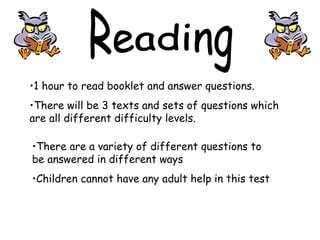 •1 hour to read booklet and answer questions.
•There will be 3 texts and sets of questions which
are all different difficulty levels.
•There are a variety of different questions to
be answered in different ways
•Children cannot have any adult help in this test
 