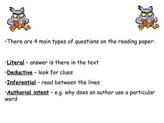 •There are 4 main types of questions on the reading paper:
•Literal – answer is there in the text
•Deductive – look for clues
•Inferential – read between the lines
•Authorial intent – e.g. why does an author use a particular
word
 