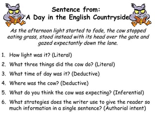 As the afternoon light started to fade, the cow stopped
eating grass, stood instead with its head over the gate and
gazed expectantly down the lane.
Sentence from:
‘A Day in the English Countryside’
1. How light was it? (Literal)
2. What three things did the cow do? (Literal)
3. What time of day was it? (Deductive)
4. Where was the cow? (Deductive)
5. What do you think the cow was expecting? (Inferential)
6. What strategies does the writer use to give the reader so
much information in a single sentence? (Authorial intent)
 