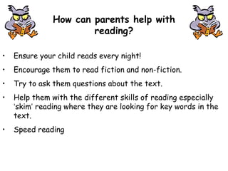 How can parents help with
reading?
• Ensure your child reads every night!
• Encourage them to read fiction and non-fiction.
• Try to ask them questions about the text.
• Help them with the different skills of reading especially
‘skim’ reading where they are looking for key words in the
text.
• Speed reading
 