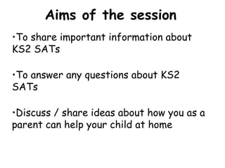 •To share important information about
KS2 SATs
•To answer any questions about KS2
SATs
•Discuss / share ideas about how you as a
parent can help your child at home
Aims of the session
 