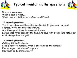 Typical mental maths questions
5 second questions:
What is double ninety?
What time is it half an hour after ten-fifteen?
10 second questions:
The temperature was three degrees Celsius. It goes down by eight
degrees. Write the new temperature.
Add three point three to seven point seven.
Lara spends three pounds fifty-five. She pays with a ten pound note. How
much change does she get?
15 second questions:
Multiply thirty-five by six.
Nine is half of a number. What is one-third of the number?
Four oranges cost ninety-five pence.
How much do 12 oranges cost?
 