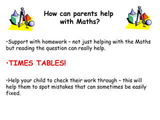 •Support with homework – not just helping with the Maths
but reading the question can really help.
•TIMES TABLES!
•Help your child to check their work through – this will
help them to spot mistakes that can sometimes be easily
fixed.
How can parents help
with Maths?
 