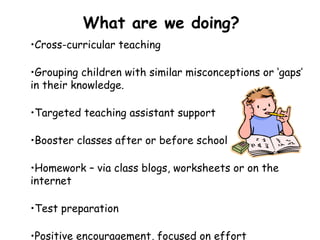 What are we doing?
•Cross-curricular teaching
•Grouping children with similar misconceptions or ‘gaps’
in their knowledge.
•Targeted teaching assistant support
•Booster classes after or before school
•Homework – via class blogs, worksheets or on the
internet
•Test preparation
•Positive encouragement, focused on effort
 
