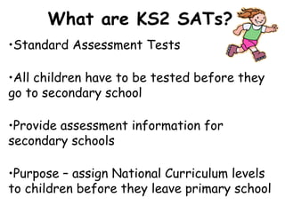 •Standard Assessment Tests
•All children have to be tested before they
go to secondary school
•Provide assessment information for
secondary schools
•Purpose – assign National Curriculum levels
to children before they leave primary school
What are KS2 SATs?
 