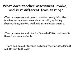 •Teacher assessment draws together everything the
teacher or teachers know about a child, including
observations, marked work and school assessments.
•Teacher assessment is not a ‘snapshot’ like tests and is
therefore more reliable.
•There can be a difference between teacher assessment
results and test levels.
What does teacher assessment involve,
and is it different from testing?
 