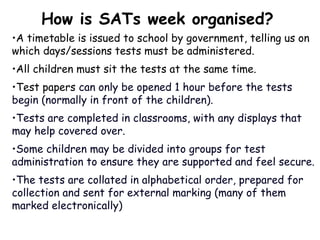 •A timetable is issued to school by government, telling us on
which days/sessions tests must be administered.
•All children must sit the tests at the same time.
•Test papers can only be opened 1 hour before the tests
begin (normally in front of the children).
•Tests are completed in classrooms, with any displays that
may help covered over.
•Some children may be divided into groups for test
administration to ensure they are supported and feel secure.
•The tests are collated in alphabetical order, prepared for
collection and sent for external marking (many of them
marked electronically)
How is SATs week organised?
 
