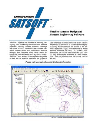 


                                                    v 2.7


                                                    Satellite Antenna Design and
                                                    Systems Engineering Software


SATSOFT speeds the process of planning, de-         user interface enables users with even a basic
signing, and marketing communication satellite      knowledge of antennas to use the software pro-
payloads. Quickly assess antenna coverage           ductively. Advanced tools will appeal to the an-
and gain, conduct antenna trade studies, de-        tenna specialist. If you need software to model
velop shaped beam and multi-beam antenna            satellite antennas for GEO, LEO or MEO con-
designs and complete many other tasks re-           stellations, SATSOFT was written for you. Free
quired for payload design and regulatory filings.   30 day evaluations available at www.satsoft.
SATSOFT was written for the systems engineer        com. See for yourself what SATSOFT can do
as well as the antenna specialist. Its graphical    for you.
                    Please visit www.satsoft.com for the latest information




                                                     SATSOFT Composite View aggregates all objects in the scenario.
 