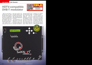 TEST REPORT                     DVB-T Modulator




HDTV-compatible                                                                                                                     Satson HD-MOD-001T
                                                                                                                                                          01-02/2013




DVB-T modulator
                                                                                                                                  Smart solution for distributing
                                                                                                                                         HD signals via an
                                                                                                                                   existing coax cable network

                                                                                                           www.TELE-audiovision.com/13/01/satson-modulator




   Most of us will surely re-             time now to look for suit-                the upper side which on the              controlling and managing
member that in the analog                 able digital solutions. Why               one hand provides a steady               the modulator via Telnet.
age video signals were dis-               go digital in the first place?            flow of useful status infor-                All other connection op-
tributed via coax cables with             Well, how about high-reso-                mation, but – even more                  tions can be found on the
the help of a conventional                lution video without all that             importantly – can also be                bottom side of the HD-MOD-
UHF or VHF modulator. Such                irritating signal interference            used to program and control              001T and we can happily
a device would have set you               for a start!                              the modulator in conjunc-                state that the manufacturer
back between a few and a                     The HD-MOD-001T from                   tion with six buttons located            has followed a rather gener-
few hundred dollars, de-                  Satson ships in a black case              right next to it (four arrow             ous approach: HDMI input,
pending on brand, specifica-              measuring 24 x 21 x 4 cm                  keys, OK and Lock). In ad-               three RCA jacks for YUV as
tions and overall quality.                and does not weigh more                   dition, Satson throws in an              well as three RCA jacks for
   Fair enough, but the                   than 0.8 kg. It sports a two-             RF-45 network socket that                stereo audio and composite
analog age is gone and it is              line backlit LCD display on               allows remote access for                 video are available. Power to




                                                                                                                                     0.84




104 TELE-audiovision International — The World‘s Largest Digital TV Trade Magazine — 01-02/2013 — www.TELE-audiovision.com
 