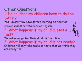 Other Questions
1. Do children my children have to do the
SATs ?
Yes- unless they have severe learning difficulties,
serious illness or total lack of English.
2. What happens if my child misses a
test?
We will arrange for them do it another time.
3. What happens if my child is not ready?
Children will only take tasks or tests that we think they
are ready for.
 