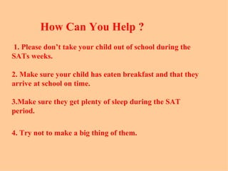 How Can You Help ?
1. Please don’t take your child out of school during the
SATs weeks.

2. Make sure your child has eaten breakfast and that they
arrive at school on time.

3.Make sure they get plenty of sleep during the SAT
period.

4. Try not to make a big thing of them.
 