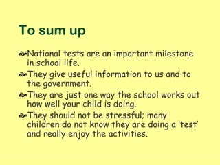 To sum up
National tests are an important milestone
 in school life.
They give useful information to us and to
 the government.
They are just one way the school works out
 how well your child is doing.
They should not be stressful; many
 children do not know they are doing a ‘test’
 and really enjoy the activities.
 