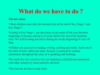 What do we have to do ?
The law states
• Most children must take the national tests at the end of Key Stage 1 and
Key Stage 2.
•Testing in Key Stage 1 can take place at any point of the year between
beginning of January and up to 4 weeks before the end of the Summer
term. We will be doing our SATs during the weeks beginning 8th and 14th
May.
•Children are assessed in reading, writing, spelling and maths. Some are in
the form of tests, others are tasks. Science is assessed by teacher
assessment throughout the year, as is speaking and listening.
•We mark the tests ourselves but our marking is checked and moderated
with other schools by local authority advisors.

•The tests do not have a time limit.
 