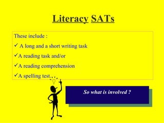 Literacy SATs
These include :
 A long and a short writing task
A reading task and/or
A reading comprehension
A spelling test.


                               So what is involved ?
 
