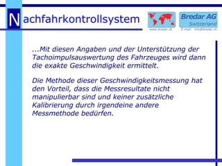 ...Mit diesen Angaben und der Unterstützung der Tachoimpulsauswertung des Fahrzeuges wird dann die exakte Geschwindigkeit ermittelt. Die Methode dieser Geschwindigkeitsmessung hat den Vorteil, dass die Messresultate nicht manipulierbar sind und keiner zusätzliche Kalibrierung durch irgendeine andere Messmethode bedürfen. 