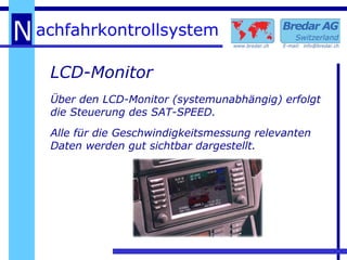 LCD-Monitor Über den LCD-Monitor (systemunabhängig) erfolgt die Steuerung des SAT-SPEED. Alle für die Geschwindigkeitsmessung relevanten Daten werden gut sichtbar dargestellt. 