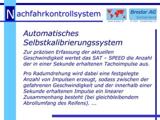 Automatisches Selbstkalibrierungssystem Zur präzisen Erfassung der aktuellen Geschwindigkeit wertet das SAT – SPEED die Anzahl der in einer Sekunde erhaltenen Tachoimpulse aus. Pro Radumdrehung wird dabei eine festgelegte Anzahl von Impulsen erzeugt, sodass zwischen der gefahrenen Geschwindigkeit und der innerhalb einer Sekunde erhaltenen Impulse ein linearer Zusammenhang besteht (bei gleichbleibendem Abrollumfang des Reifens). ... 
