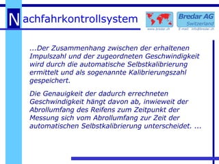 ...Der Zusammenhang zwischen der erhaltenen Impulszahl und der zugeordneten Geschwindigkeit wird durch die automatische Selbstkalibrierung ermittelt und als sogenannte Kalibrierungszahl gespeichert. Die Genauigkeit der dadurch errechneten Geschwindigkeit hängt davon ab, inwieweit der Abrollumfang des Reifens zum Zeitpunkt der Messung sich vom Abrollumfang zur Zeit der automatischen Selbstkalibrierung unterscheidet. ... 