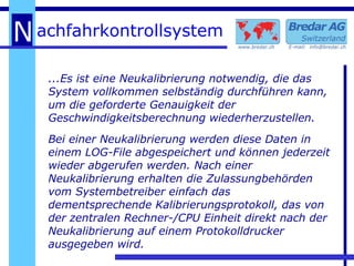 ...Es ist eine Neukalibrierung notwendig, die das System vollkommen selbständig durchführen kann, um die geforderte Genauigkeit der  Geschwindigkeitsberechnung wiederherzustellen. Bei einer Neukalibrierung werden diese Daten in einem LOG-File abgespeichert und können jederzeit wieder abgerufen werden. Nach einer Neukalibrierung erhalten die Zulassungbehörden vom Systembetreiber einfach das dementsprechende Kalibrierungsprotokoll, das von der zentralen Rechner-/CPU Einheit direkt nach der Neukalibrierung auf einem Protokolldrucker ausgegeben wird. 