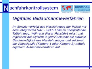Digitales Bildaufnahmeverfahren Im Einsatz verfolgt das Messfahrzeug der Polizei mit dem integrierten SAT – SPEED das zu überprüfende Tatfahrzeug. Während dieser Messfahrt misst und registriert das System in jeder Sekunde die aktuelle Geschwindigkeit des Messfahrzeuges und zeichnet die Videosignale (Kamera 1 oder Kamera 2) mittels digitalem Aufnahmeverfahren auf. ... 