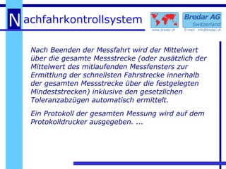 Nach Beenden der Messfahrt wird der Mittelwert über die gesamte Messstrecke (oder zusätzlich der Mittelwert des mitlaufenden Messfensters zur Ermittlung der schnellsten Fahrstrecke innerhalb der gesamten Messstrecke über die festgelegten Mindeststrecken) inklusive den gesetzlichen Toleranzabzügen automatisch ermittelt. Ein Protokoll der gesamten Messung wird auf dem Protokolldrucker ausgegeben. ... 