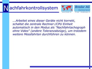 ...Arbeitet eines dieser Geräte nicht korrekt, schaltet die zentrale Rechner-/CPU Einheit automatisch in den Modus als "Nachfahrtachograph ohne Video" (andere Toleranzabzüge), um trotzdem weitere Messfahrten durchführen zu können. 