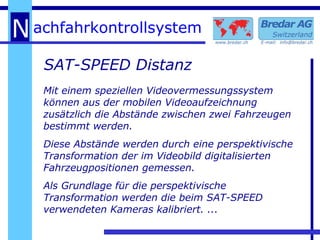 SAT-SPEED Distanz Mit einem speziellen Videovermessungssystem können aus der mobilen Videoaufzeichnung zusätzlich die Abstände zwischen zwei Fahrzeugen bestimmt werden. Diese Abstände werden durch eine perspektivische Transformation der im Videobild digitalisierten Fahrzeugpositionen gemessen. Als Grundlage für die perspektivische Transformation werden die beim SAT-SPEED verwendeten Kameras kalibriert. ... 
