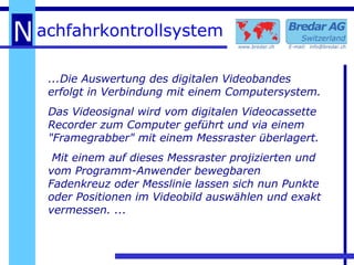 ...Die Auswertung des digitalen Videobandes erfolgt in Verbindung mit einem Computersystem. Das Videosignal wird vom digitalen Videocassette Recorder zum Computer geführt und via einem "Framegrabber" mit einem Messraster überlagert. Mit einem auf dieses Messraster projizierten und vom Programm-Anwender bewegbaren Fadenkreuz oder Messlinie lassen sich nun Punkte oder Positionen im Videobild auswählen und exakt vermessen. ... 