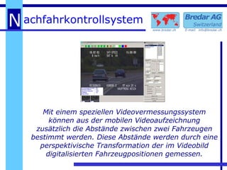 Mit einem speziellen Videovermessungssystem können aus der mobilen Videoaufzeichnung zusätzlich die Abstände zwischen zwei Fahrzeugen bestimmt werden. Diese Abstände werden durch eine perspektivische Transformation der im Videobild digitalisierten Fahrzeugpositionen gemessen. 