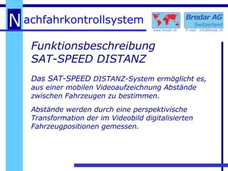 Funktionsbeschreibung SAT-SPEED DISTANZ Das SAT-SPEED  DISTANZ-System ermöglicht es, aus einer mobilen Videoaufzeichnung Abstände zwischen Fahrzeugen zu bestimmen. Abstände werden durch eine perspektivische Transformation der im Videobild digitalisierten Fahrzeugpositionen gemessen. 