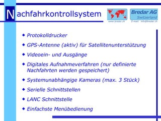 Protokolldrucker GPS-Antenne (aktiv) für Satellitenunterstützung Videoein- und Ausgänge Digitales Aufnahmeverfahren (nur definierte Nachfahrten werden gespeichert) Systemunabhängige Kameras (max. 3 Stück) Serielle Schnittstellen LANC Schnittstelle Einfachste Menübedienung 
