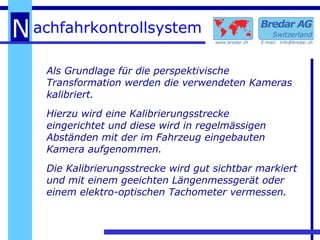 Als Grundlage für die perspektivische Transformation werden die verwendeten Kameras kalibriert.  Hierzu wird eine Kalibrierungsstrecke  eingerichtet und diese wird in regelmässigen Abständen mit der im Fahrzeug eingebauten Kamera aufgenommen.  Die Kalibrierungsstrecke wird gut sichtbar markiert und mit einem geeichten Längenmessgerät oder einem elektro-optischen Tachometer vermessen. 