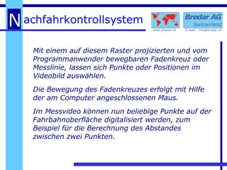 Mit einem auf diesem Raster projizierten und vom  Programmanwender bewegbaren Fadenkreuz oder Messlinie, lassen sich Punkte oder Positionen im Videobild auswählen.  Die Bewegung des Fadenkreuzes erfolgt mit Hilfe der am Computer angeschlossenen Maus. Im Messvideo können nun beliebige Punkte auf der Fahrbahnoberfläche digitalisiert werden, zum Beispiel für die Berechnung des Abstandes zwischen zwei Punkten. 