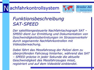 Funktionsbeschreibung SAT-SPEED   Der satellitengesteuerte Nachfahrtachograph SAT – SPEED dient zur Ermittlung und Dokumentation von Geschwindigkeitsübertretungen im Strassenverkehr durch sogenannte Nachfahrkontrollen mit Videoüberwachung. Dabei fährt das Messfahrzeug der Polizei dem zu überprüfenden Fahrzeug hinterher, während das SAT – SPEED präzise in jeder Sekunde die aktuelle Geschwindigkeit des Messfahrzeuges misst, registriert und auf dem Videobild einblendet. 