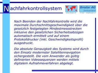 Nach Beenden der Nachfahrkontrolle wird die maximale Durchschnittsgeschwindigkeit über die gesetzlich festgelegten Mindestmessstrecken inklusive den gesetzlichen Sicherheitsabzügen automatisch ermittelt und auf einem Protokolldrucker (inkl. Geschwindigkeitsprofil) ausgedruckt. Die absolute Genauigkeit des Systems wird durch den Einsatz modernster Satellitennavigation sichergestellt. Die vom Anwender als gültig definierten Videosequenzen werden mittels digitalem Aufnahmeverfahren abgelegt. 