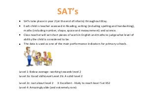 SAT’s
   SATs take place in year 2 (at the end of infants) throughout May.
   Each child is teacher assessed in Reading, writing (including spelling and handwriting),
   maths (including number, shape, space and measurement) and science.
   Class teacher will set short pieces of work in English and maths to judge what level of
   ability the child is considered to be.
   The data is used as one of the main performance indicators for primary schools.




Level 1: Below average: working towards level 2
Level 2a: Good skillsLevel Level 2b: A solid level 2

Level 2c: Just about level 2 3: Excellent - likely to reach level 5 at KS2
Level 4: Amazingly able (and extremely rare)
 