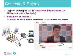 p.328/03/2017
Contexte & Enjeux
• Logiciel développé par le laboratoire informatique L3i
(Université de La Rochelle)
• Indexation de vidéos :
– Aujourd’hui, seul le texte du titre et le descriptif d’une vidéo sont indexés.
 