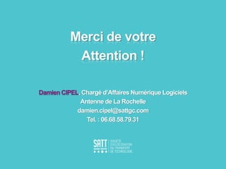 Merci de votre
Attention !
Damien CIPEL, Chargé d’Affaires Numérique Logiciels
Antenne de La Rochelle
damien.cipel@sattgc.com
Tel. : 06.68.58.79.31
 