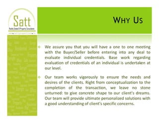 W HY U S

v   We assure you that you will have a one to one meeting
    with the Buyer/Seller before entering into any deal to
    evaluate individual credentials. Base work regarding
    evaluation of credentials of an individual is undertaken at
    our level.

v   Our team works vigorously to ensure the needs and
    desires of the clients. Right from conceptualization to the
    completion of the transaction, we leave no stone
    unturned: to give concrete shape to our client's dreams.
    Our team will provide ultimate personalized solutions with
    a good understanding of client's specific concerns.
 