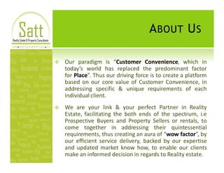 A BOUT U S

v   Our paradigm is Customer Convenience, which in
    today s world has replaced the predominant factor
    for Place . Thus our driving force is to create a platform
    based on our core value of Customer Convenience, in
    addressing specific & unique requirements of each
    individual client.
v   We are your link & your perfect Partner in Reality
    Estate, facilitating the both ends of the spectrum, i.e
    Prospective Buyers and Property Sellers or rentals, to
    come together in addressing their quintessential
    requirements, thus creating an aura of wow factor , by
    our efficient service delivery, backed by our expertise
    and updated market know how, to enable our clients
    make an informed decision in regards to Reality estate.
 