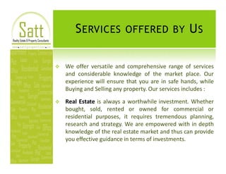 S ERVICES OFFERED BY U S

v   We offer versatile and comprehensive range of services
    and considerable knowledge of the market place. Our
    experience will ensure that you are in safe hands, while
    Buying and Selling any property. Our services includes :

v   Real Estate is always a worthwhile investment. Whether
    bought, sold, rented or owned for commercial or
    residential purposes, it requires tremendous planning,
    research and strategy. We are empowered with in depth
    knowledge of the real estate market and thus can provide
    you effective guidance in terms of investments.
 