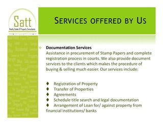 S ERVICES OFFERED BY U S

v   Documentation Services
    Assistance in procurement of Stamp Papers and complete
    registration process in courts. We also provide document
    services to the clients which makes the procedure of
    buying & selling much easier. Our services include:


    t Registration of Property
    t Transfer of Properties
    t Agreements
    t Schedule title search and legal documentation
    t Arrangement of Loan for/ against property from
    financial institutions/ banks
 