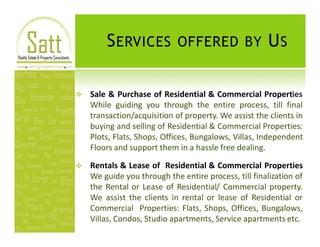 S ERVICES OFFERED BY U S

v   Sale & Purchase of Residential & Commercial Properties
    While guiding you through the entire process, till final
    transaction/acquisition of property. We assist the clients in
    buying and selling of Residential & Commercial Properties:
    Plots, Flats, Shops, Offices, Bungalows, Villas, Independent
    Floors and support them in a hassle free dealing.

v   Rentals & Lease of Residential & Commercial Properties
    We guide you through the entire process, till finalization of
    the Rental or Lease of Residential/ Commercial property.
    We assist the clients in rental or lease of Residential or
    Commercial Properties: Flats, Shops, Offices, Bungalows,
    Villas, Condos, Studio apartments, Service apartments etc.
 
