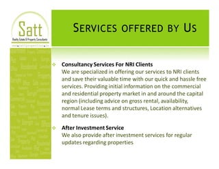 S ERVICES OFFERED BY U S

v   Consultancy Services For NRI Clients
    We are specialized in offering our services to NRI clients
    and save their valuable time with our quick and hassle free
    services. Providing initial information on the commercial
    and residential property market in and around the capital
    region (including advice on gross rental, availability,
    normal Lease terms and structures, Location alternatives
    and tenure issues).

v   After Investment Service
    We also provide after investment services for regular
    updates regarding properties
 