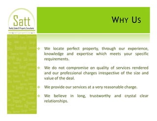 W HY U S


v   We locate perfect property, through our experience,
    knowledge and expertise which meets your specific
    requirements.

v   We do not compromise on quality of services rendered
    and our professional charges irrespective of the size and
    value of the deal.

v   We provide our services at a very reasonable charge.

v   We believe in long, trustworthy and crystal clear
    relationships.
 