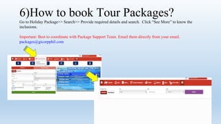 6)How to book Tour Packages?
Go to Holiday Package>> Search>> Provide required details and search. Click See More to know the
inclusions.
Important: Best to coordinate with Package Support Team. Email them directly from your email.
packages@gicorpphil.com
 